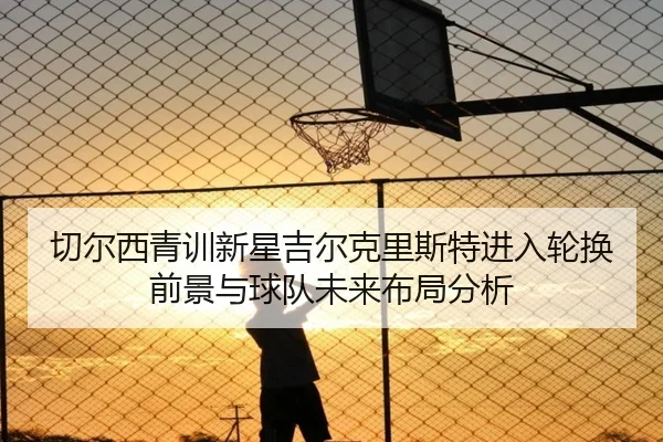 切尔西青训新星吉尔克里斯特进入轮换前景与球队未来布局分析