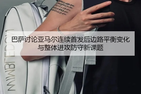 巴萨讨论亚马尔连续首发后边路平衡变化与整体进攻防守新课题