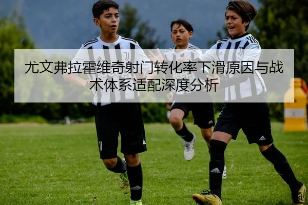 尤文弗拉霍维奇射门转化率下滑原因与战术体系适配深度分析