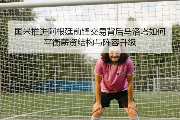 国米推进阿根廷前锋交易背后马洛塔如何平衡薪资结构与阵容升级